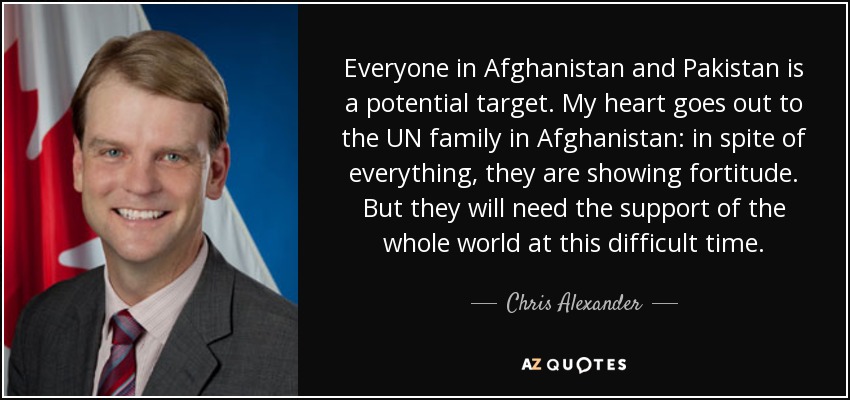 Everyone in Afghanistan and Pakistan is a potential target. My heart goes out to the UN family in Afghanistan: in spite of everything, they are showing fortitude. But they will need the support of the whole world at this difficult time. - Chris Alexander