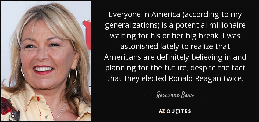 Everyone in America (according to my generalizations) is a potential millionaire waiting for his or her big break. I was astonished lately to realize that Americans are definitely believing in and planning for the future, despite the fact that they elected Ronald Reagan twice. - Roseanne Barr