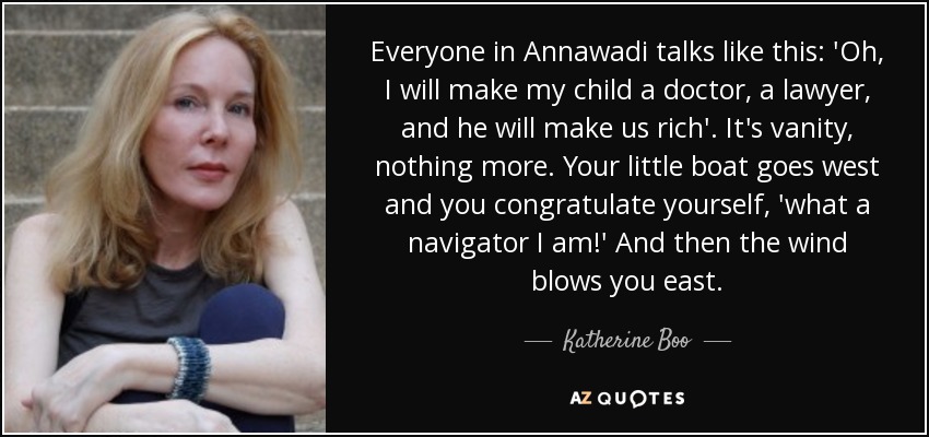 Everyone in Annawadi talks like this: 'Oh, I will make my child a doctor, a lawyer, and he will make us rich'. It's vanity, nothing more. Your little boat goes west and you congratulate yourself, 'what a navigator I am!' And then the wind blows you east. - Katherine Boo