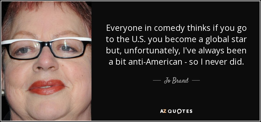 Everyone in comedy thinks if you go to the U.S. you become a global star but, unfortunately, I've always been a bit anti-American - so I never did. - Jo Brand