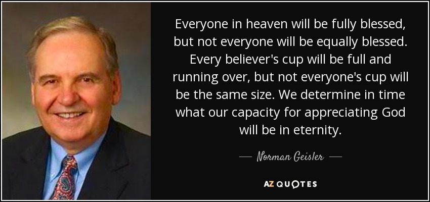 Everyone in heaven will be fully blessed, but not everyone will be equally blessed. Every believer's cup will be full and running over, but not everyone's cup will be the same size. We determine in time what our capacity for appreciating God will be in eternity. - Norman Geisler