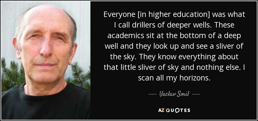 Everyone [in higher education] was what I call drillers of deeper wells. These academics sit at the bottom of a deep well and they look up and see a sliver of the sky. They know everything about that little sliver of sky and nothing else. I scan all my horizons. - Vaclav Smil
