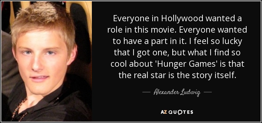 Everyone in Hollywood wanted a role in this movie. Everyone wanted to have a part in it. I feel so lucky that I got one, but what I find so cool about 'Hunger Games' is that the real star is the story itself. - Alexander Ludwig