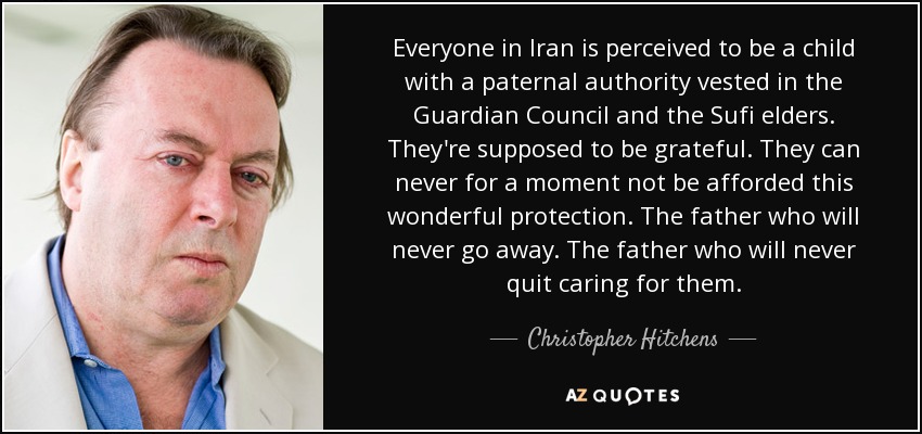 Everyone in Iran is perceived to be a child with a paternal authority vested in the Guardian Council and the Sufi elders. They're supposed to be grateful. They can never for a moment not be afforded this wonderful protection. The father who will never go away. The father who will never quit caring for them. - Christopher Hitchens