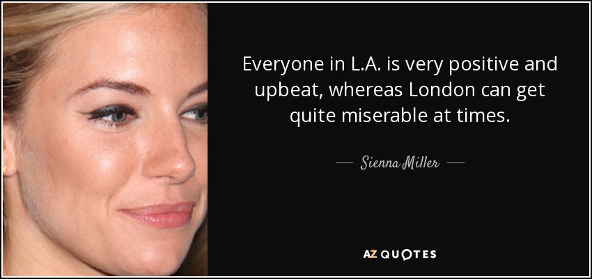 Everyone in L.A. is very positive and upbeat, whereas London can get quite miserable at times. - Sienna Miller