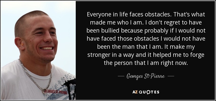 Everyone in life faces obstacles. That's what made me who I am. I don't regret to have been bullied because probably if I would not have faced those obstacles I would not have been the man that I am. It make my stronger in a way and it helped me to forge the person that I am right now. - Georges St-Pierre