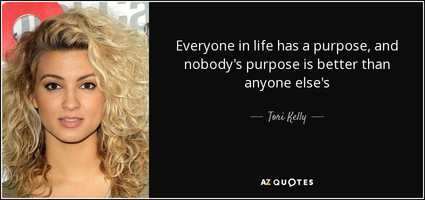 Everyone in life has a purpose, and nobody's purpose is better than anyone else's - Tori Kelly