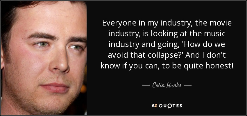 Everyone in my industry, the movie industry, is looking at the music industry and going, 'How do we avoid that collapse?' And I don't know if you can, to be quite honest! - Colin Hanks