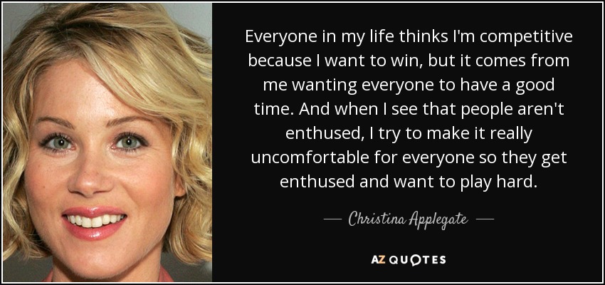 Everyone in my life thinks I'm competitive because I want to win, but it comes from me wanting everyone to have a good time. And when I see that people aren't enthused, I try to make it really uncomfortable for everyone so they get enthused and want to play hard. - Christina Applegate