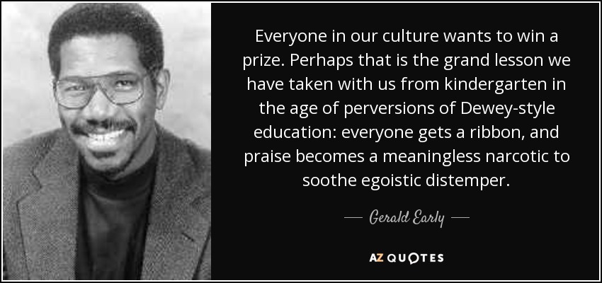 Everyone in our culture wants to win a prize. Perhaps that is the grand lesson we have taken with us from kindergarten in the age of perversions of Dewey-style education: everyone gets a ribbon, and praise becomes a meaningless narcotic to soothe egoistic distemper. - Gerald Early