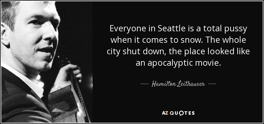 Everyone in Seattle is a total pussy when it comes to snow. The whole city shut down, the place looked like an apocalyptic movie. - Hamilton Leithauser