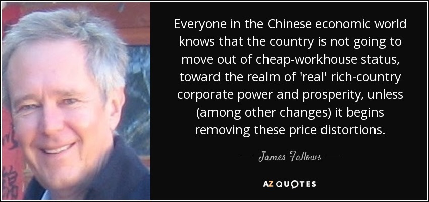 Everyone in the Chinese economic world knows that the country is not going to move out of cheap-workhouse status, toward the realm of 'real' rich-country corporate power and prosperity, unless (among other changes) it begins removing these price distortions. - James Fallows