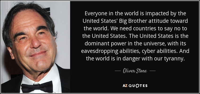 Everyone in the world is impacted by the United States' Big Brother attitude toward the world. We need countries to say no to the United States. The United States is the dominant power in the universe, with its eavesdropping abilities, cyber abilities. And the world is in danger with our tyranny. - Oliver Stone