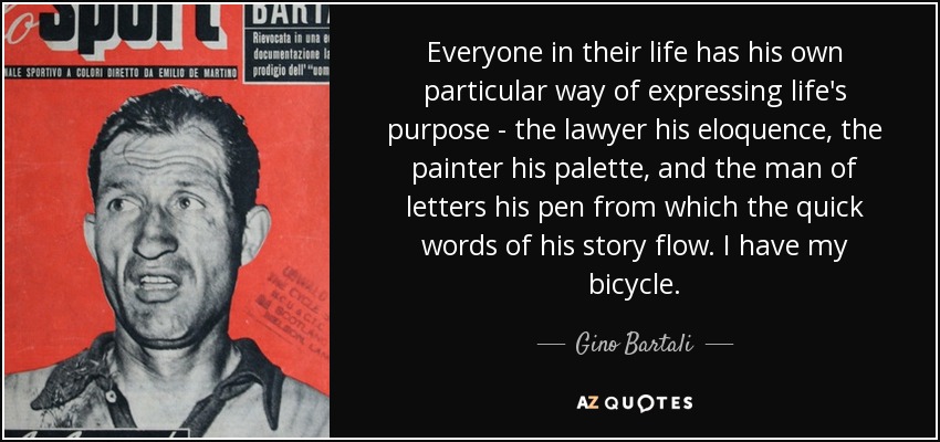 Everyone in their life has his own particular way of expressing life's purpose - the lawyer his eloquence, the painter his palette, and the man of letters his pen from which the quick words of his story flow. I have my bicycle. - Gino Bartali