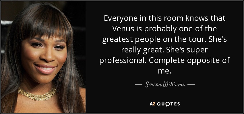 Everyone in this room knows that Venus is probably one of the greatest people on the tour. She's really great. She's super professional. Complete opposite of me. - Serena Williams