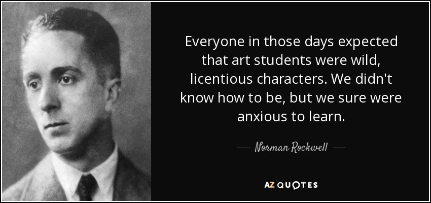 Everyone in those days expected that art students were wild, licentious characters. We didn't know how to be, but we sure were anxious to learn. - Norman Rockwell