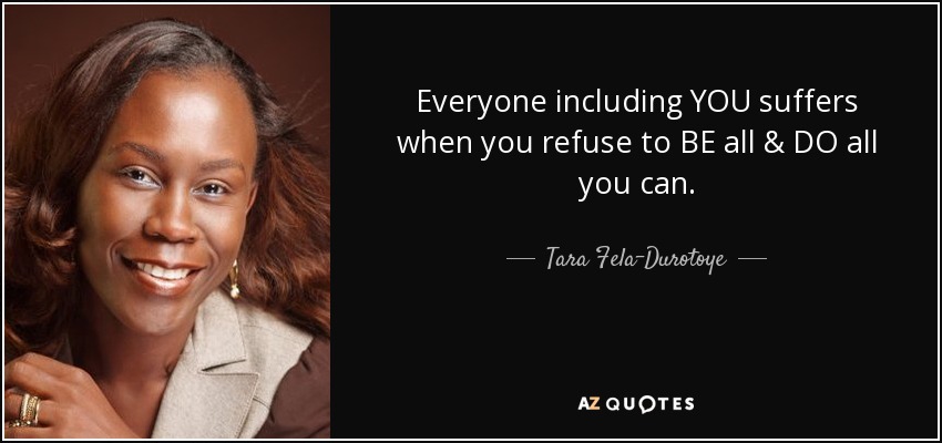Everyone including YOU suffers when you refuse to BE all & DO all you can. - Tara Fela-Durotoye