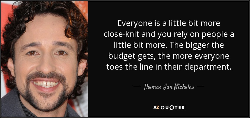 Everyone is a little bit more close-knit and you rely on people a little bit more. The bigger the budget gets, the more everyone toes the line in their department. - Thomas Ian Nicholas