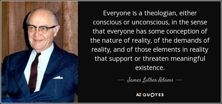 Everyone is a theologian, either conscious or unconscious, in the sense that everyone has some conception of the nature of reality, of the demands of reality, and of those elements in reality that support or threaten meaningful existence. - James Luther Adams