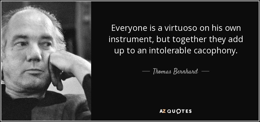 Everyone is a virtuoso on his own instrument, but together they add up to an intolerable cacophony. - Thomas Bernhard