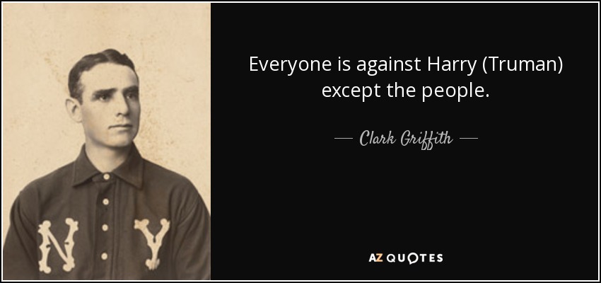 Everyone is against Harry (Truman) except the people. - Clark Griffith