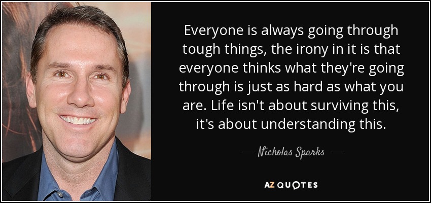 Everyone is always going through tough things, the irony in it is that everyone thinks what they're going through is just as hard as what you are. Life isn't about surviving this, it's about understanding this. - Nicholas Sparks