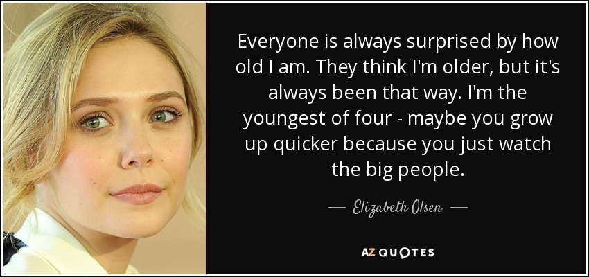 Everyone is always surprised by how old I am. They think I'm older, but it's always been that way. I'm the youngest of four - maybe you grow up quicker because you just watch the big people. - Elizabeth Olsen