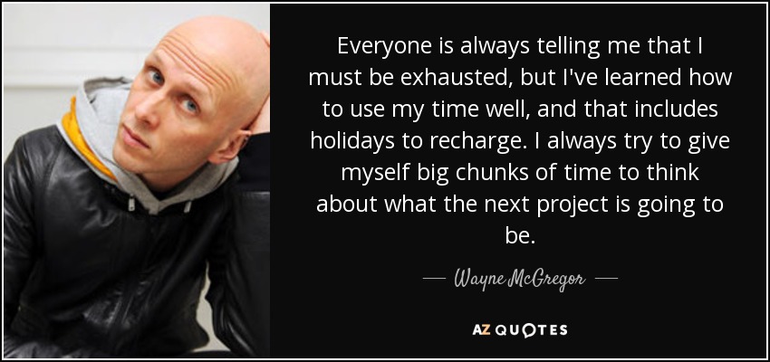 Everyone is always telling me that I must be exhausted, but I've learned how to use my time well, and that includes holidays to recharge. I always try to give myself big chunks of time to think about what the next project is going to be. - Wayne McGregor