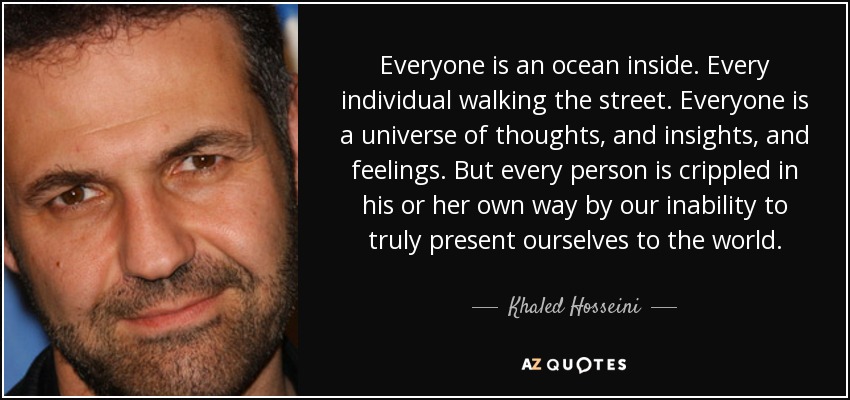 Everyone is an ocean inside. Every individual walking the street. Everyone is a universe of thoughts, and insights, and feelings. But every person is crippled in his or her own way by our inability to truly present ourselves to the world. - Khaled Hosseini