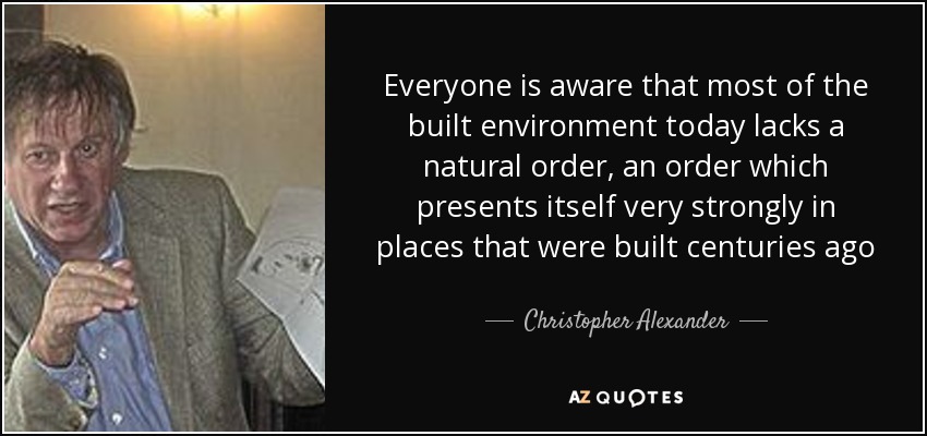Everyone is aware that most of the built environment today lacks a natural order, an order which presents itself very strongly in places that were built centuries ago - Christopher Alexander