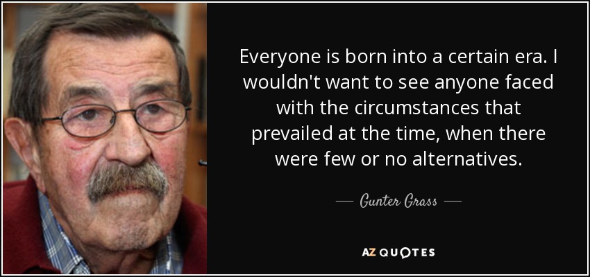 Everyone is born into a certain era. I wouldn't want to see anyone faced with the circumstances that prevailed at the time, when there were few or no alternatives. - Gunter Grass
