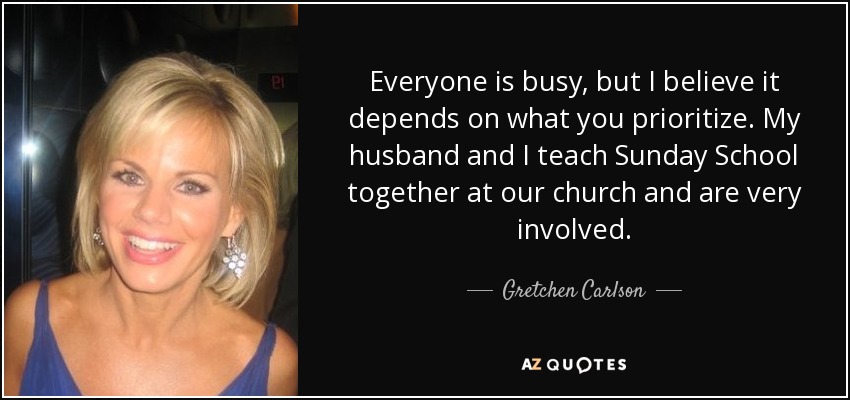 Everyone is busy, but I believe it depends on what you prioritize. My husband and I teach Sunday School together at our church and are very involved. - Gretchen Carlson