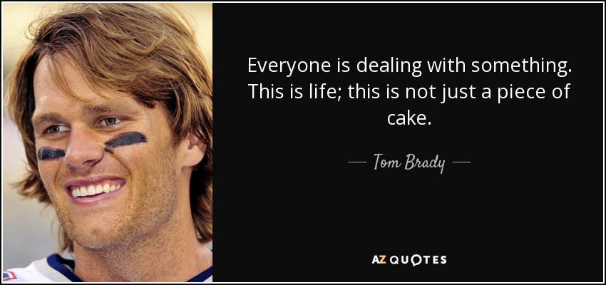 Everyone is dealing with something. This is life; this is not just a piece of cake. - Tom Brady