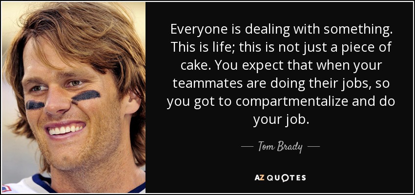 Everyone is dealing with something. This is life; this is not just a piece of cake. You expect that when your teammates are doing their jobs, so you got to compartmentalize and do your job. - Tom Brady