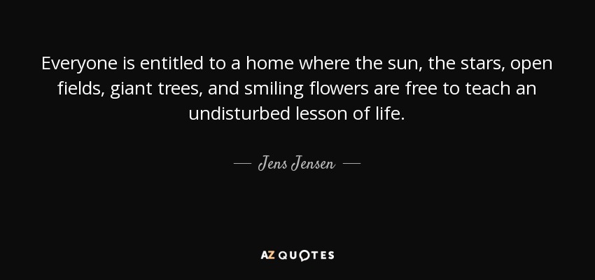 Everyone is entitled to a home where the sun, the stars, open fields, giant trees, and smiling flowers are free to teach an undisturbed lesson of life. - Jens Jensen