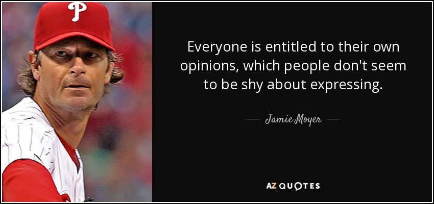 Everyone is entitled to their own opinions, which people don't seem to be shy about expressing. - Jamie Moyer