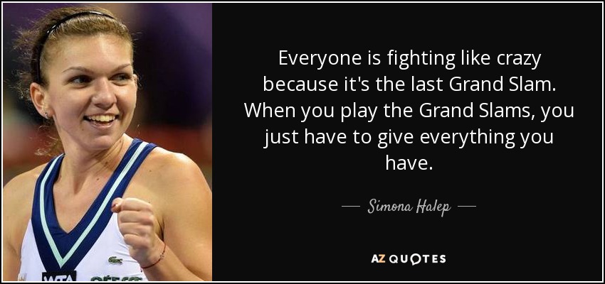 Everyone is fighting like crazy because it's the last Grand Slam. When you play the Grand Slams, you just have to give everything you have. - Simona Halep