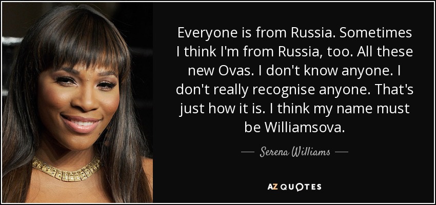 Everyone is from Russia. Sometimes I think I'm from Russia, too. All these new Ovas. I don't know anyone. I don't really recognise anyone. That's just how it is. I think my name must be Williamsova. - Serena Williams