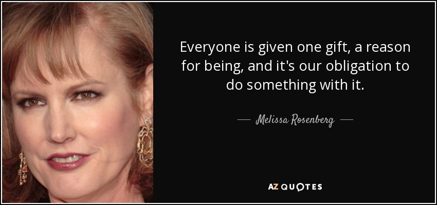 Everyone is given one gift, a reason for being, and it's our obligation to do something with it. - Melissa Rosenberg