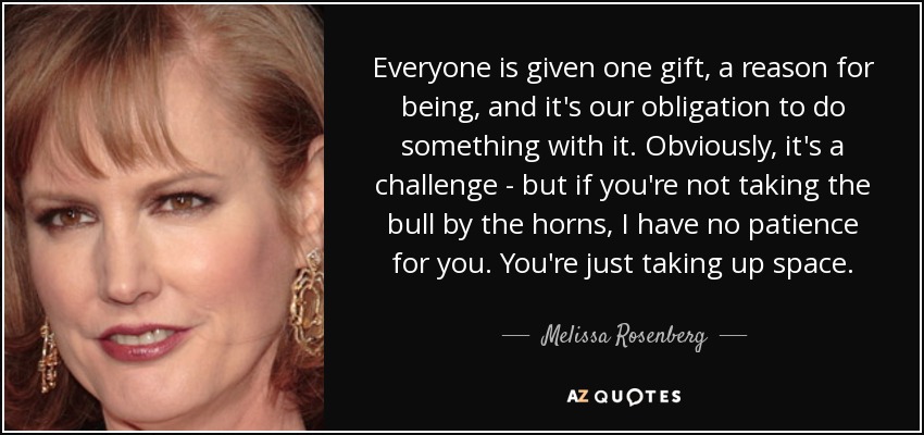 Everyone is given one gift, a reason for being, and it's our obligation to do something with it. Obviously, it's a challenge - but if you're not taking the bull by the horns, I have no patience for you. You're just taking up space. - Melissa Rosenberg