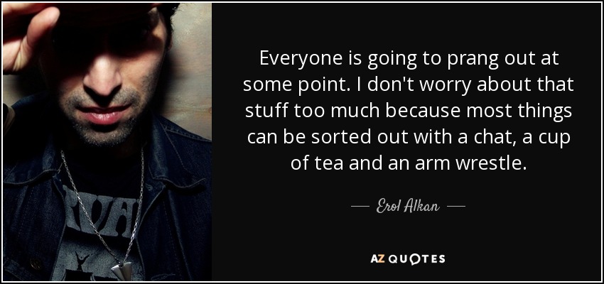Everyone is going to prang out at some point. I don't worry about that stuff too much because most things can be sorted out with a chat, a cup of tea and an arm wrestle. - Erol Alkan