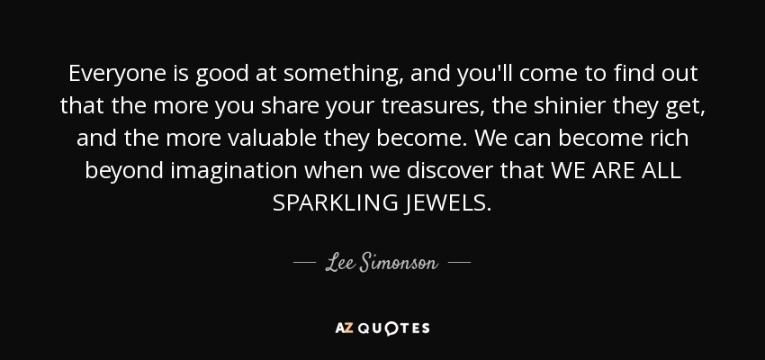 Everyone is good at something, and you'll come to find out that the more you share your treasures, the shinier they get, and the more valuable they become. We can become rich beyond imagination when we discover that WE ARE ALL SPARKLING JEWELS. - Lee Simonson
