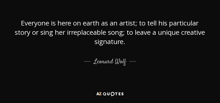 Everyone is here on earth as an artist; to tell his particular story or sing her irreplaceable song; to leave a unique creative signature. - Leonard Wolf