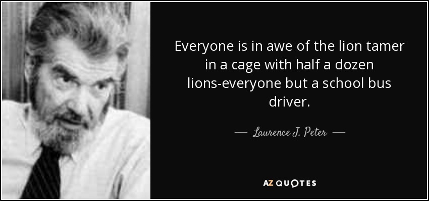 Everyone is in awe of the lion tamer in a cage with half a dozen lions-everyone but a school bus driver. - Laurence J. Peter