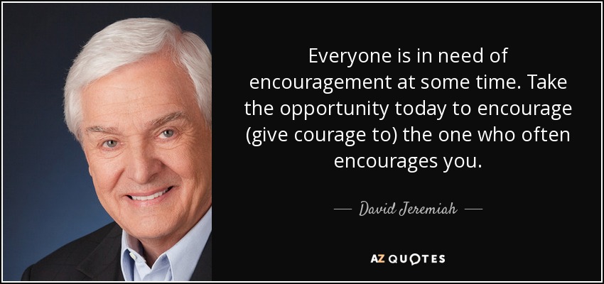 Everyone is in need of encouragement at some time. Take the opportunity today to encourage (give courage to) the one who often encourages you. - David Jeremiah
