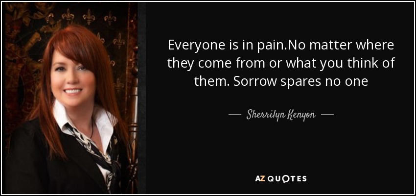 Everyone is in pain.No matter where they come from or what you think of them. Sorrow spares no one - Sherrilyn Kenyon
