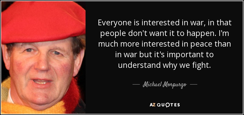 Everyone is interested in war, in that people don't want it to happen. I'm much more interested in peace than in war but it's important to understand why we fight. - Michael Morpurgo