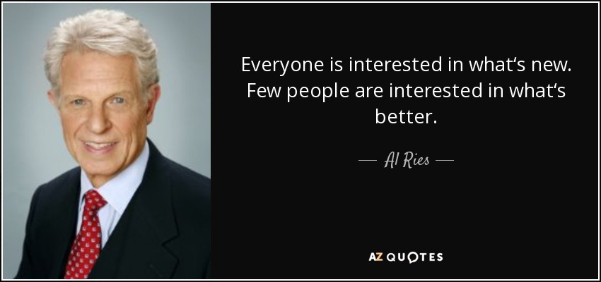 Everyone is interested in what‘s new. Few people are interested in what‘s better. - Al Ries