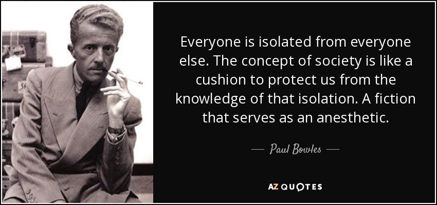 Everyone is isolated from everyone else. The concept of society is like a cushion to protect us from the knowledge of that isolation. A fiction that serves as an anesthetic. - Paul Bowles