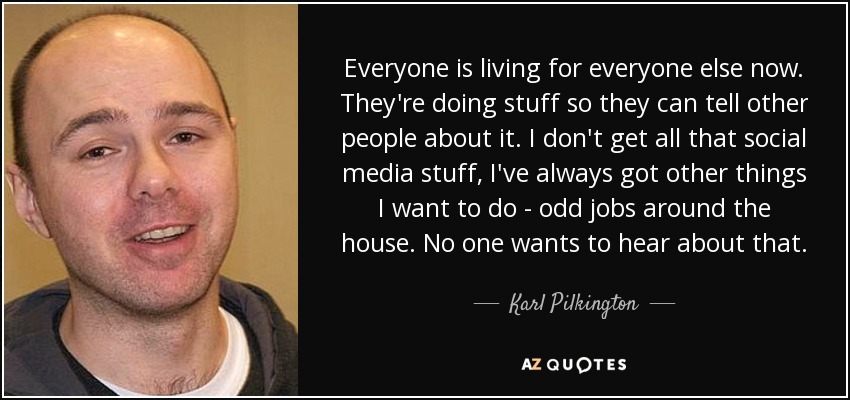 Everyone is living for everyone else now. They're doing stuff so they can tell other people about it. I don't get all that social media stuff, I've always got other things I want to do - odd jobs around the house. No one wants to hear about that. - Karl Pilkington